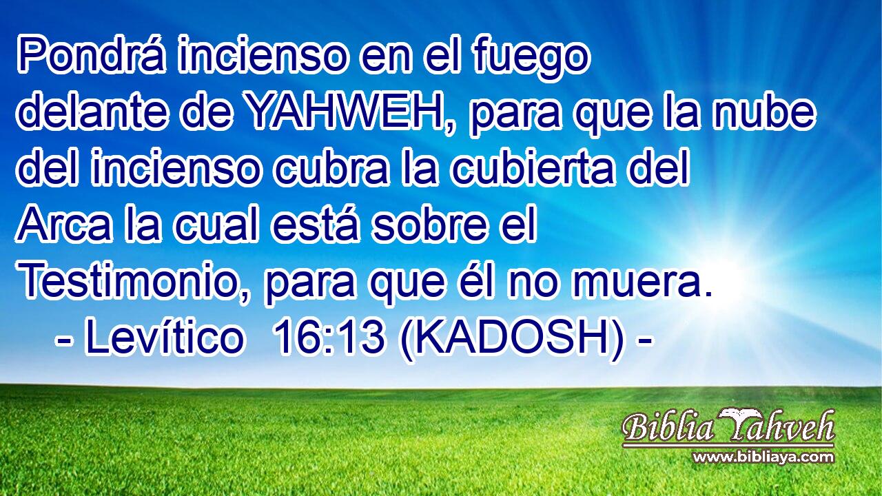  Pondrá incienso en el fuego delante de YAHWEH, para que la nube del incienso cubra la cubierta del Arca la cual está sobre el Testimonio, para que él no muera. 