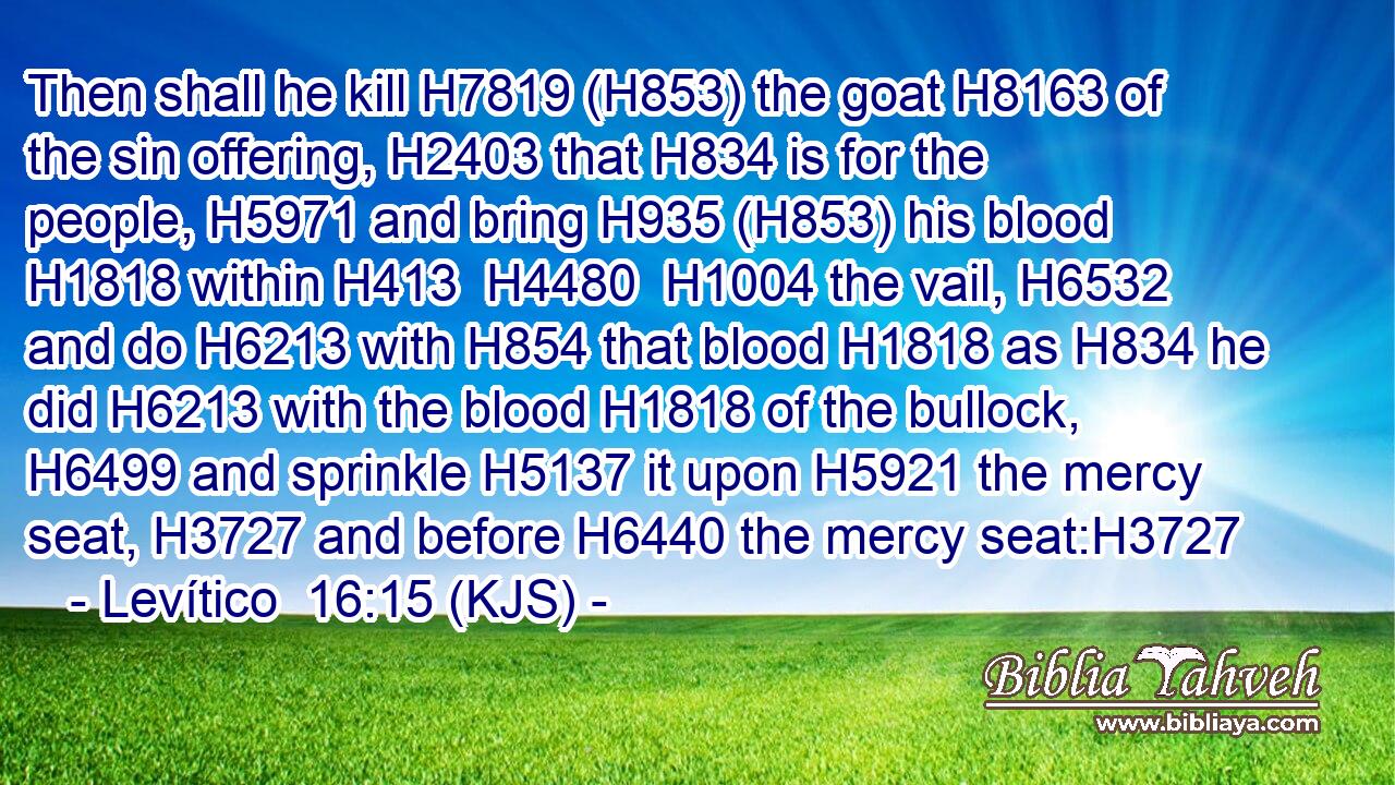 Then shall he kill H7819 (H853) the goat H8163 of the sin offering, H2403 that H834 is for the people, H5971 and bring H935 (H853) his blood H1818 within H413  H4480  H1004 the vail, H6532 and do H6213 with H854 that blood H1818 as H834 he did H6213 with the blood H1818 of the bullock, H6499 and sprinkle H5137 it upon H5921 the mercy seat, H3727 and before H6440 the mercy seat:H3727