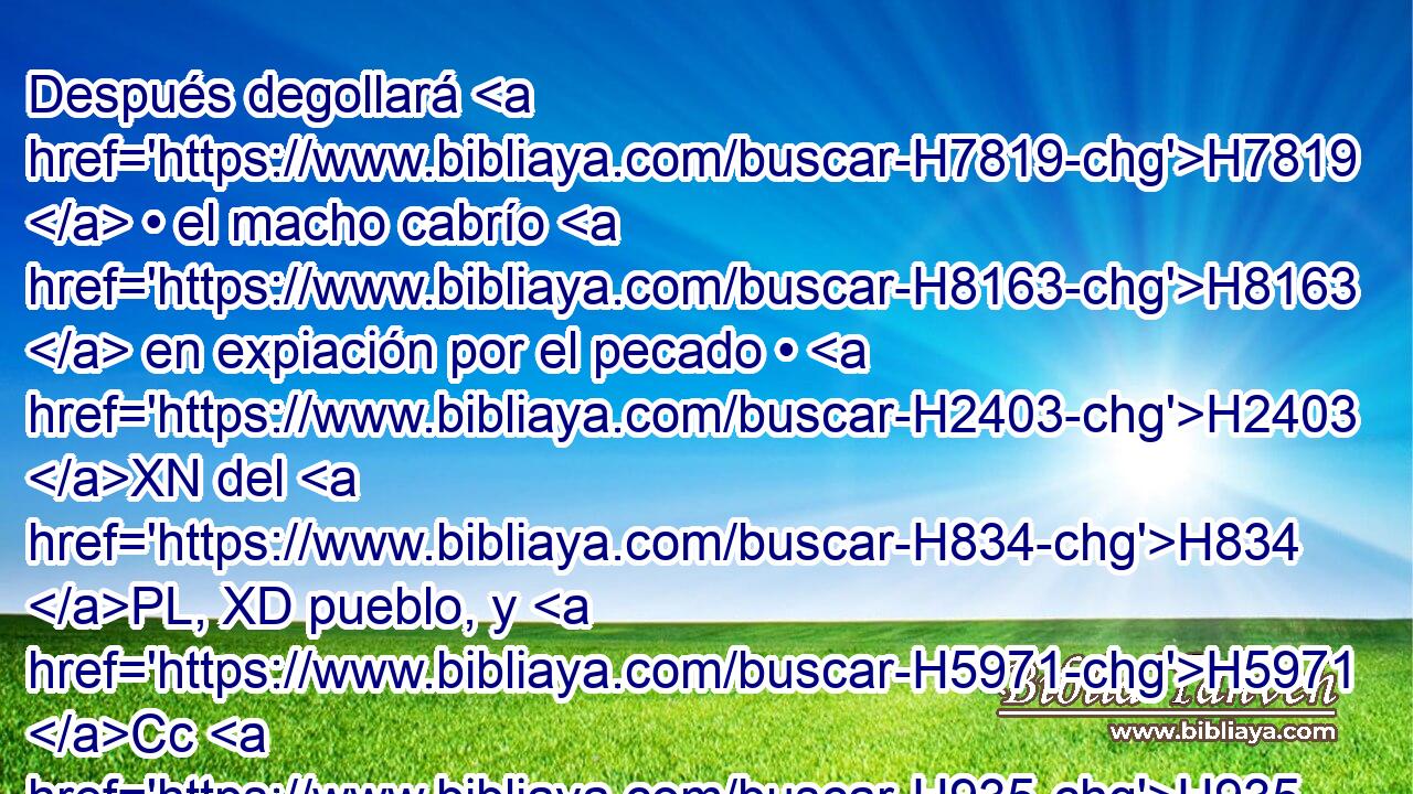 Después degollará H7819  • el macho cabrío H8163  en expiación por el pecado • H2403 XN del H834 PL, XD pueblo, y H5971 Cc H935 llevará • la sangre • H1818  « detrás » * del H413 PL, XD H1004 velo adentro, H6532 y hará • H6213 PA H854 de la sangre • H1818  como hizo con H6213 PL la sangre del H1818 XD becerro, y H6499 Cc la esparcirá sobre H5137 Pu el H5921 XD propiciatorio y H3727 CC H6440 delante del propiciatorio. 