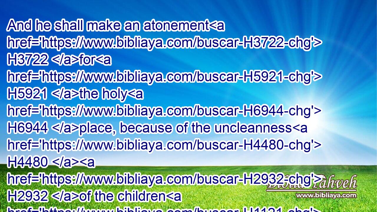 And he shall make an atonement H3722 for H5921 the holy H6944 place, because of the uncleanness H4480  H2932 of the children H1121 of Israel, H3478 and because of their transgressions H4480  H6588 in all H3605 their sins: H2403 and so H3651 shall he do H6213 for the tabernacle H168 of the congregation, H4150 that remaineth H7931 among H854 them in the midst H8432 of their uncleanness.H2932