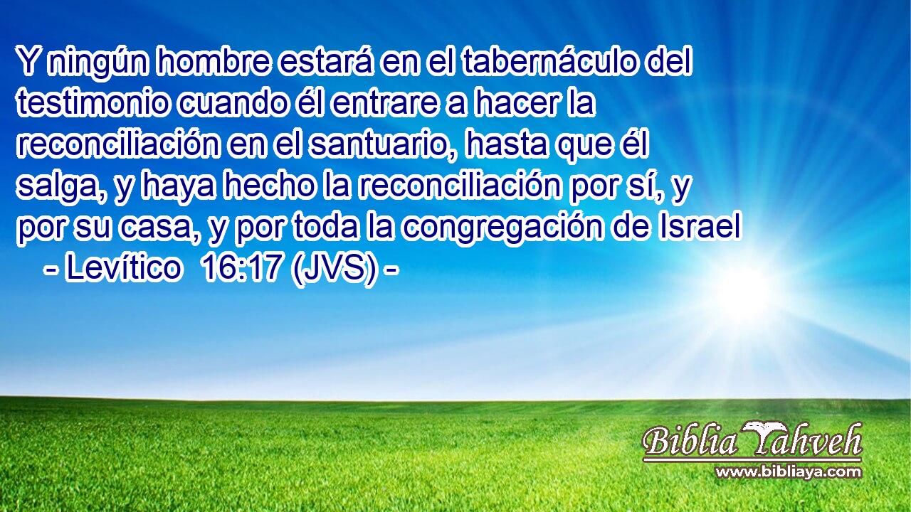 Y ningún hombre estará en el tabernáculo del testimonio cuando él entrare a hacer la reconciliación en el santuario, hasta que él salga, y haya hecho la reconciliación por sí, y por su casa, y por toda la congregación de Israel