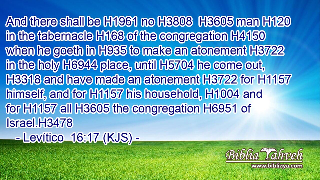 And there shall be H1961 no H3808  H3605 man H120 in the tabernacle H168 of the congregation H4150 when he goeth in H935 to make an atonement H3722 in the holy H6944 place, until H5704 he come out, H3318 and have made an atonement H3722 for H1157 himself, and for H1157 his household, H1004 and for H1157 all H3605 the congregation H6951 of Israel.H3478