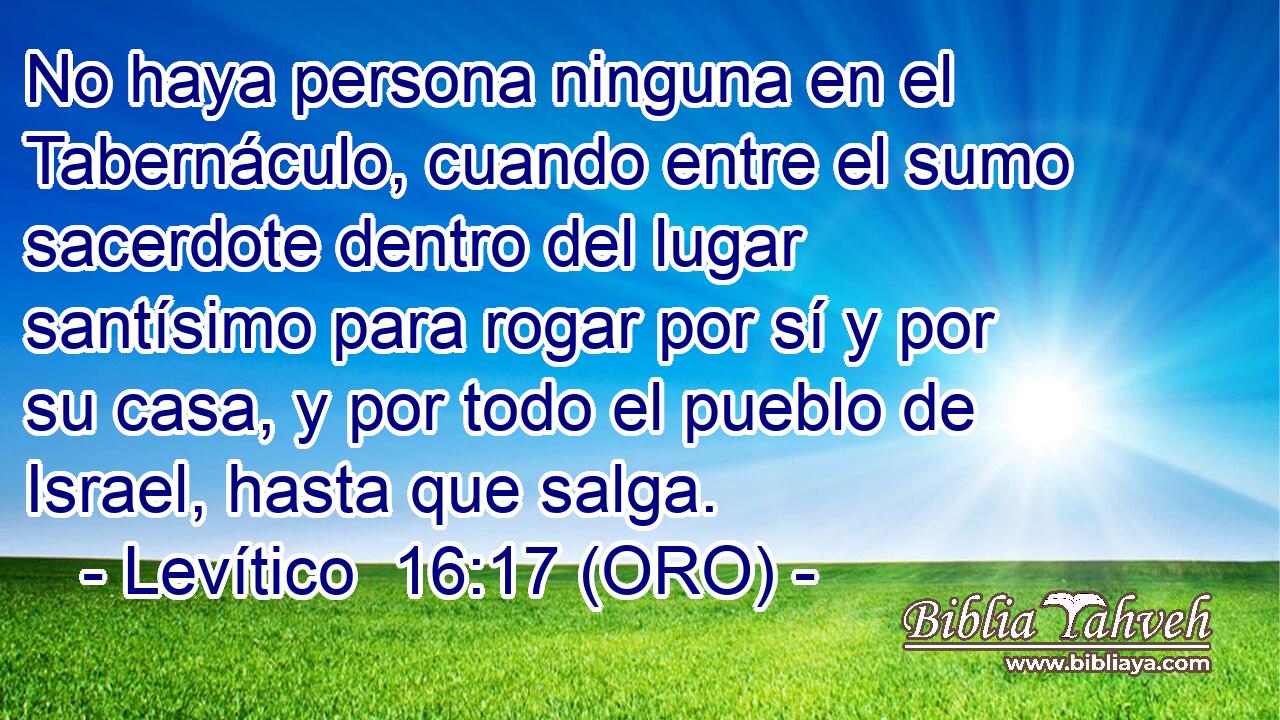  No haya persona ninguna en el Tabernáculo, cuando entre el sumo sacerdote dentro del lugar santísimo para rogar por sí y por su casa, y por todo el pueblo de Israel, hasta que salga. 