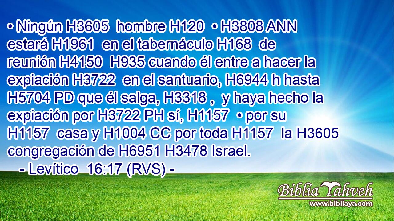 • Ningún H3605  hombre H120  • H3808 ANN estará H1961  en el tabernáculo H168  de reunión H4150  H935 cuando él entre a hacer la expiación H3722  en el santuario, H6944 h hasta H5704 PD que él salga, H3318 ,  y haya hecho la expiación por H3722 PH sí, H1157  • por su H1157  casa y H1004 CC por toda H1157  la H3605 congregación de H6951 H3478 Israel. 