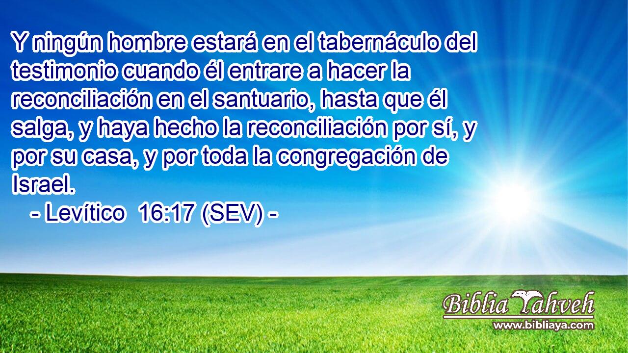 Y ningún hombre estará en el tabernáculo del testimonio cuando él entrare a hacer la reconciliación en el santuario, hasta que él salga, y haya hecho la reconciliación por sí, y por su casa, y por toda la congregación de Israel.