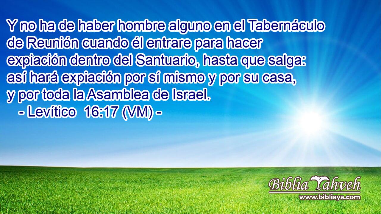  Y no ha de haber hombre alguno en el Tabernáculo de Reunión cuando él entrare para hacer expiación dentro del Santuario, hasta que salga: así hará expiación por sí mismo y por su casa, y por toda la Asamblea de Israel. 