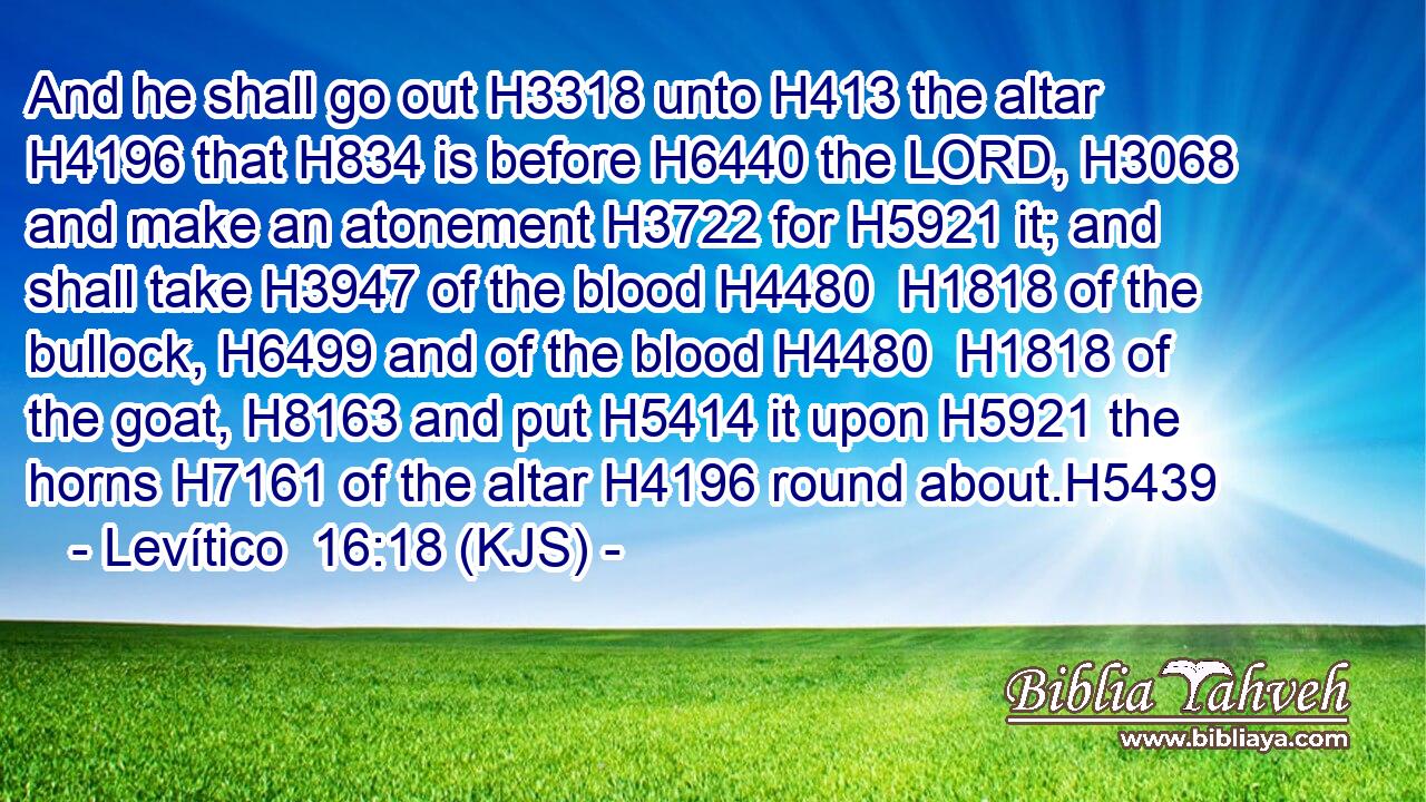 And he shall go out H3318 unto H413 the altar H4196 that H834 is before H6440 the LORD, H3068 and make an atonement H3722 for H5921 it; and shall take H3947 of the blood H4480  H1818 of the bullock, H6499 and of the blood H4480  H1818 of the goat, H8163 and put H5414 it upon H5921 the horns H7161 of the altar H4196 round about.H5439