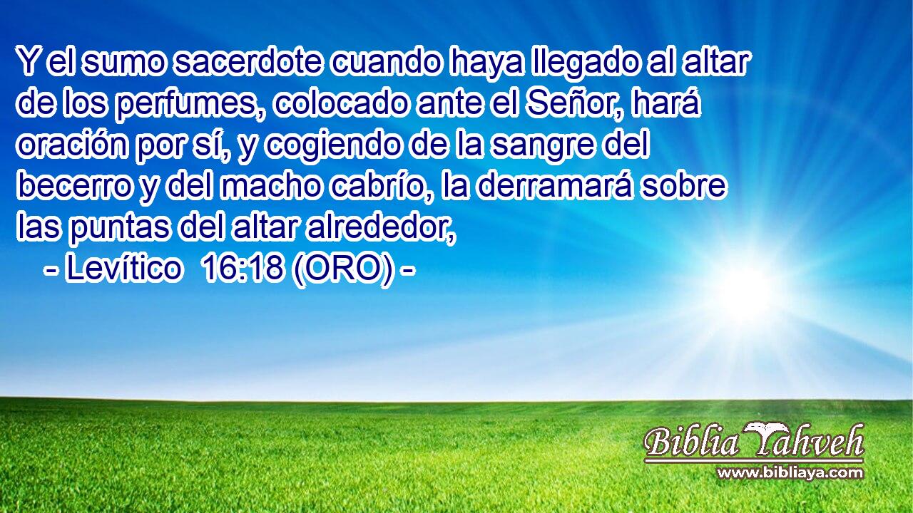  Y el sumo sacerdote cuando haya llegado al altar de los perfumes, colocado ante el Señor, hará oración por sí, y cogiendo de la sangre del becerro y del macho cabrío, la derramará sobre las puntas del altar alrededor, 