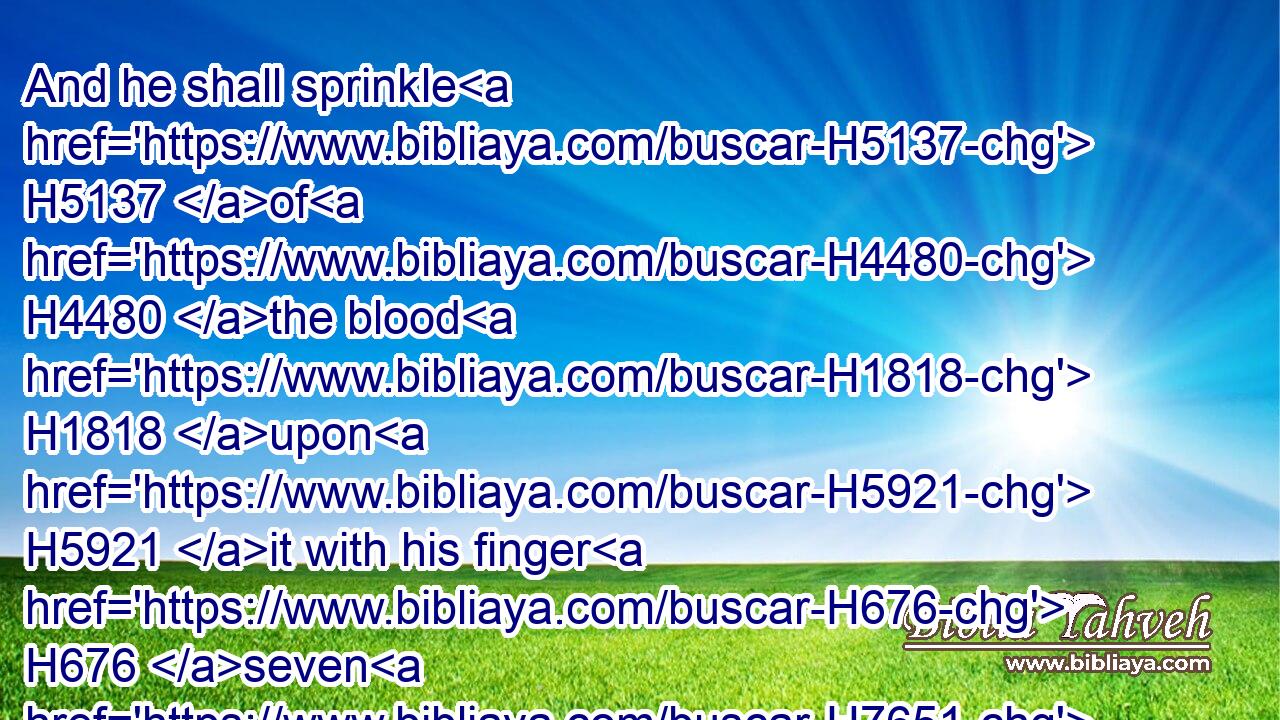 And he shall sprinkle H5137 of H4480 the blood H1818 upon H5921 it with his finger H676 seven H7651 times, H6471 and cleanse H2891 it, and hallow H6942 it from the uncleanness H4480  H2932 of the children H1121 of Israel.H3478