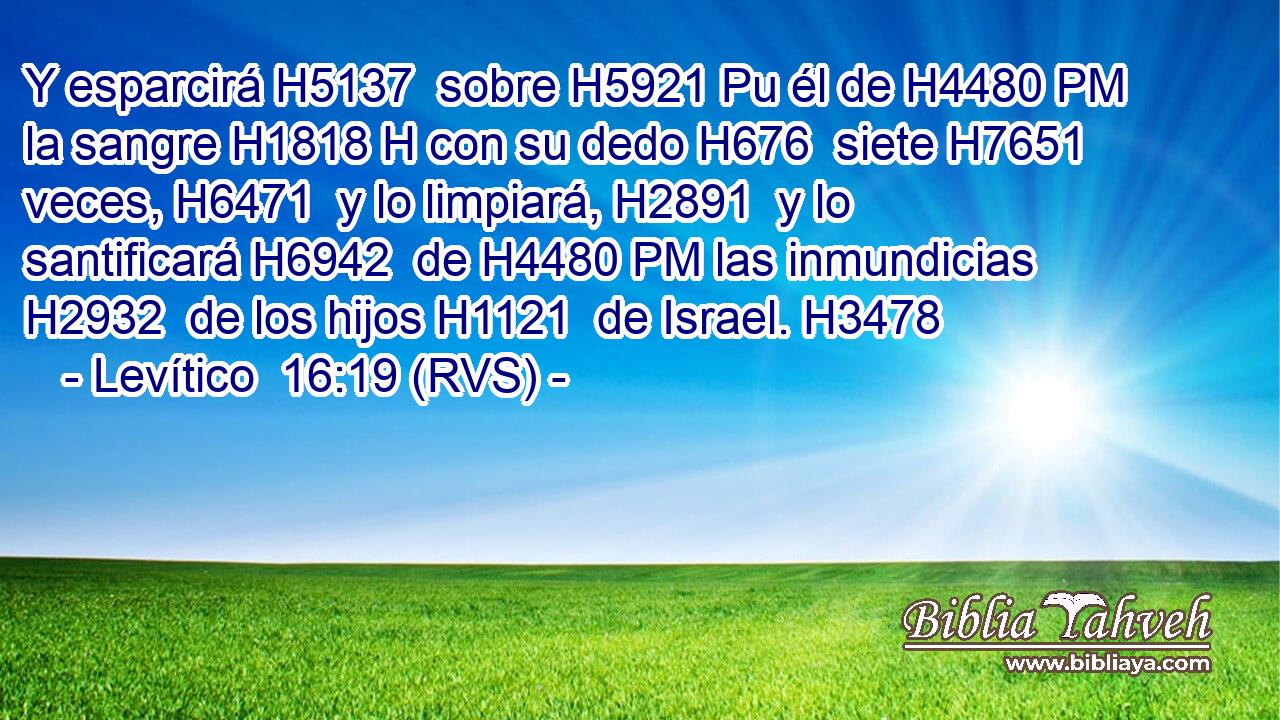 Y esparcirá H5137  sobre H5921 Pu él de H4480 PM la sangre H1818 H con su dedo H676  siete H7651  veces, H6471  y lo limpiará, H2891  y lo santificará H6942  de H4480 PM las inmundicias H2932  de los hijos H1121  de Israel. H3478  