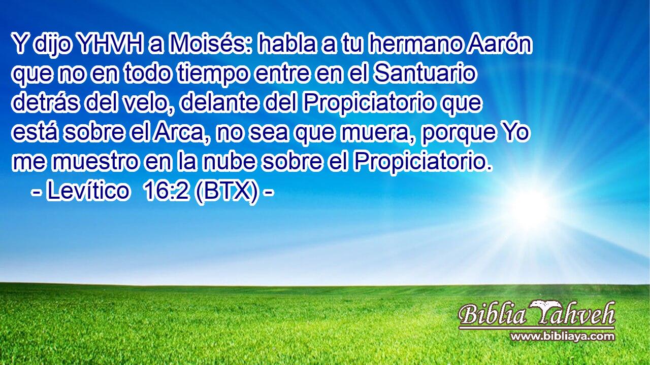 Y dijo YHVH a Moisés: habla a tu hermano Aarón que no en todo tiempo entre en el Santuario detrás del velo, delante del Propiciatorio que está sobre el Arca, no sea que muera, porque Yo me muestro en la nube sobre el Propiciatorio.