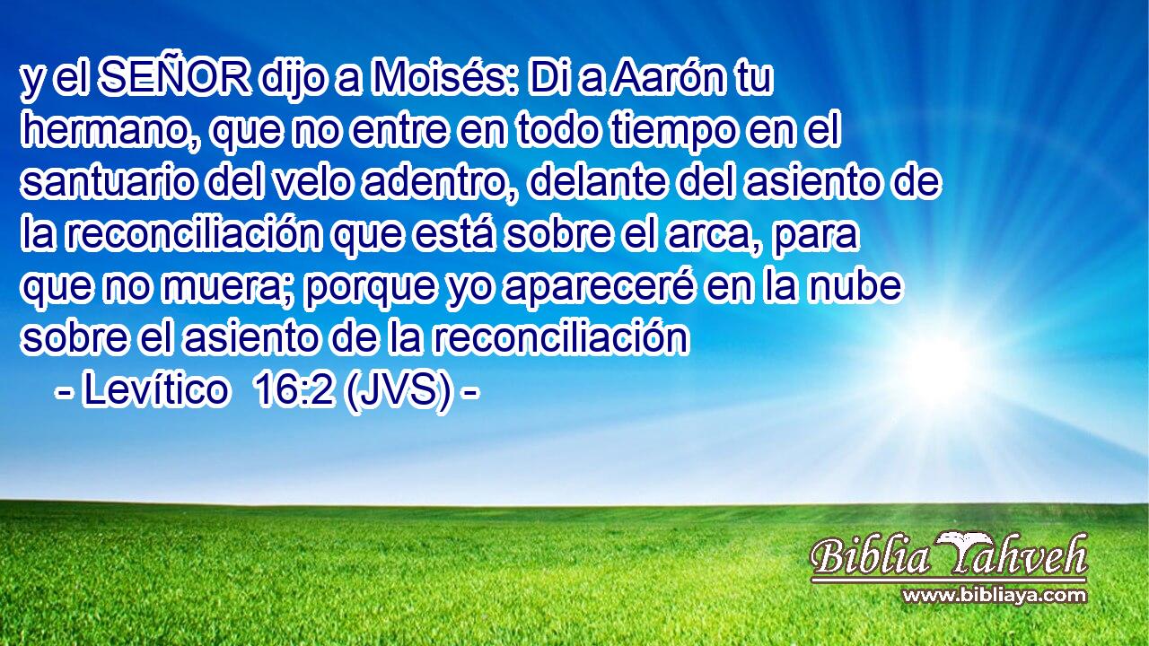 y el SEÑOR dijo a Moisés: Di a Aarón tu hermano, que no entre en todo tiempo en el santuario del velo adentro, delante del asiento de la reconciliación que está sobre el arca, para que no muera; porque yo apareceré en la nube sobre el asiento de la reconciliación