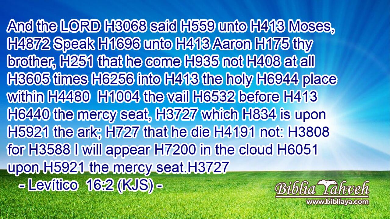 And the LORD H3068 said H559 unto H413 Moses, H4872 Speak H1696 unto H413 Aaron H175 thy brother, H251 that he come H935 not H408 at all H3605 times H6256 into H413 the holy H6944 place within H4480  H1004 the vail H6532 before H413  H6440 the mercy seat, H3727 which H834 is upon H5921 the ark; H727 that he die H4191 not: H3808 for H3588 I will appear H7200 in the cloud H6051 upon H5921 the mercy seat.H3727