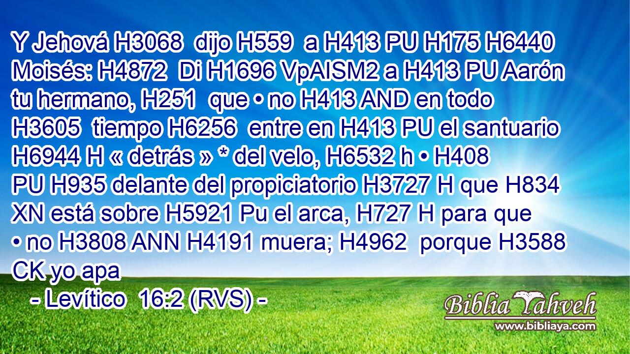 Y Jehová H3068  dijo H559  a H413 PU H175 H6440 Moisés: H4872  Di H1696 VpAISM2 a H413 PU Aarón tu hermano, H251  que • no H413 AND en todo H3605  tiempo H6256  entre en H413 PU el santuario H6944 H « detrás » * del velo, H6532 h • H408 PU H935 delante del propiciatorio H3727 H que H834 XN está sobre H5921 Pu el arca, H727 H para que • no H3808 ANN H4191 muera; H4962  porque H3588 CK yo apa