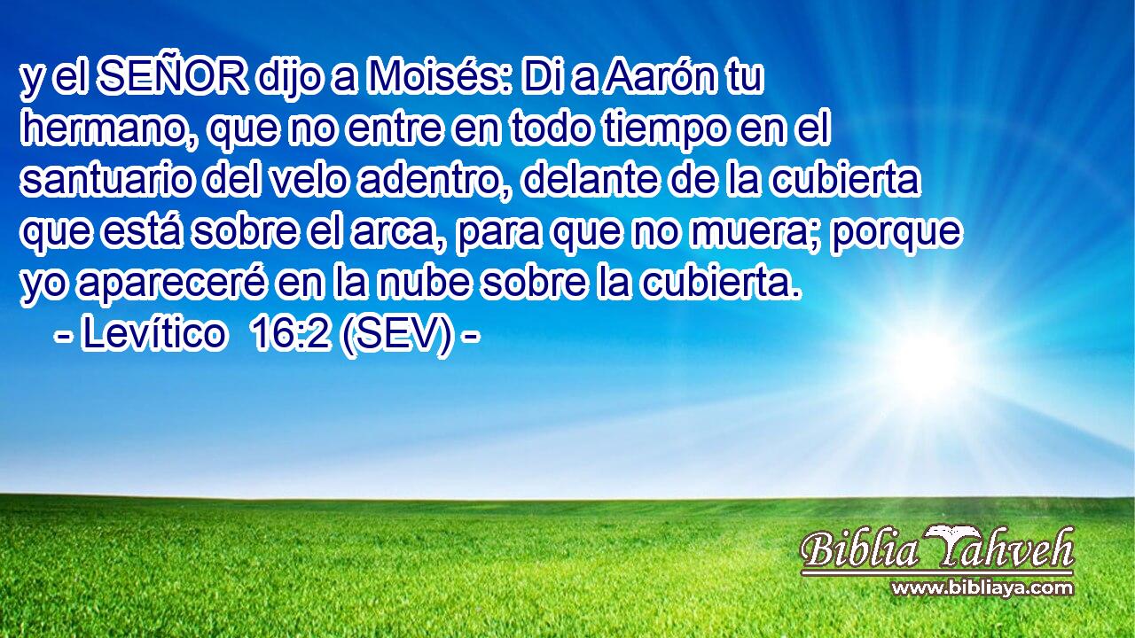 y el SEÑOR dijo a Moisés: Di a Aarón tu hermano, que no entre en todo tiempo en el santuario del velo adentro, delante de la cubierta que está sobre el arca, para que no muera; porque yo apareceré en la nube sobre la cubierta.