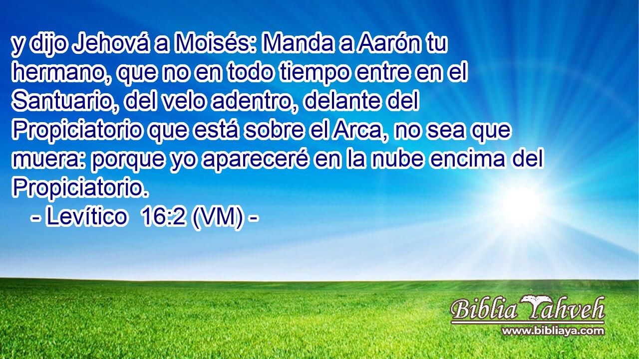  y dijo Jehová a Moisés: Manda a Aarón tu hermano, que no en todo tiempo entre en el Santuario, del velo adentro, delante del Propiciatorio que está sobre el Arca, no sea que muera: porque yo apareceré en la nube encima del Propiciatorio. 
