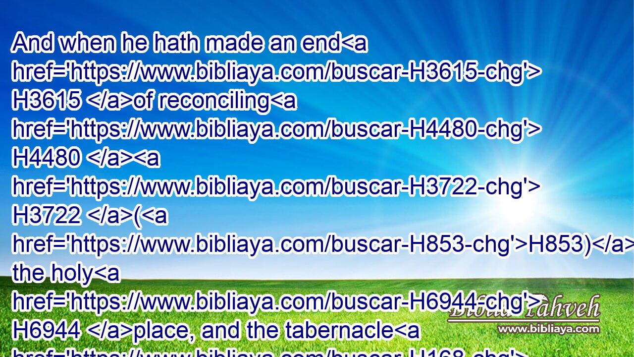 And when he hath made an end H3615 of reconciling H4480  H3722 (H853) the holy H6944 place, and the tabernacle H168 of the congregation, H4150 and the altar, H4196 he shall bring H7126 (H853) the live H2416 goat:H8163