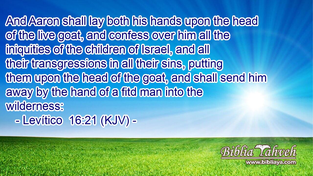 And Aaron shall lay both his hands upon the head of the live goat, and confess over him all the iniquities of the children of Israel, and all their transgressions in all their sins, putting them upon the head of the goat, and shall send him away by the hand of a fitd man into the wilderness: