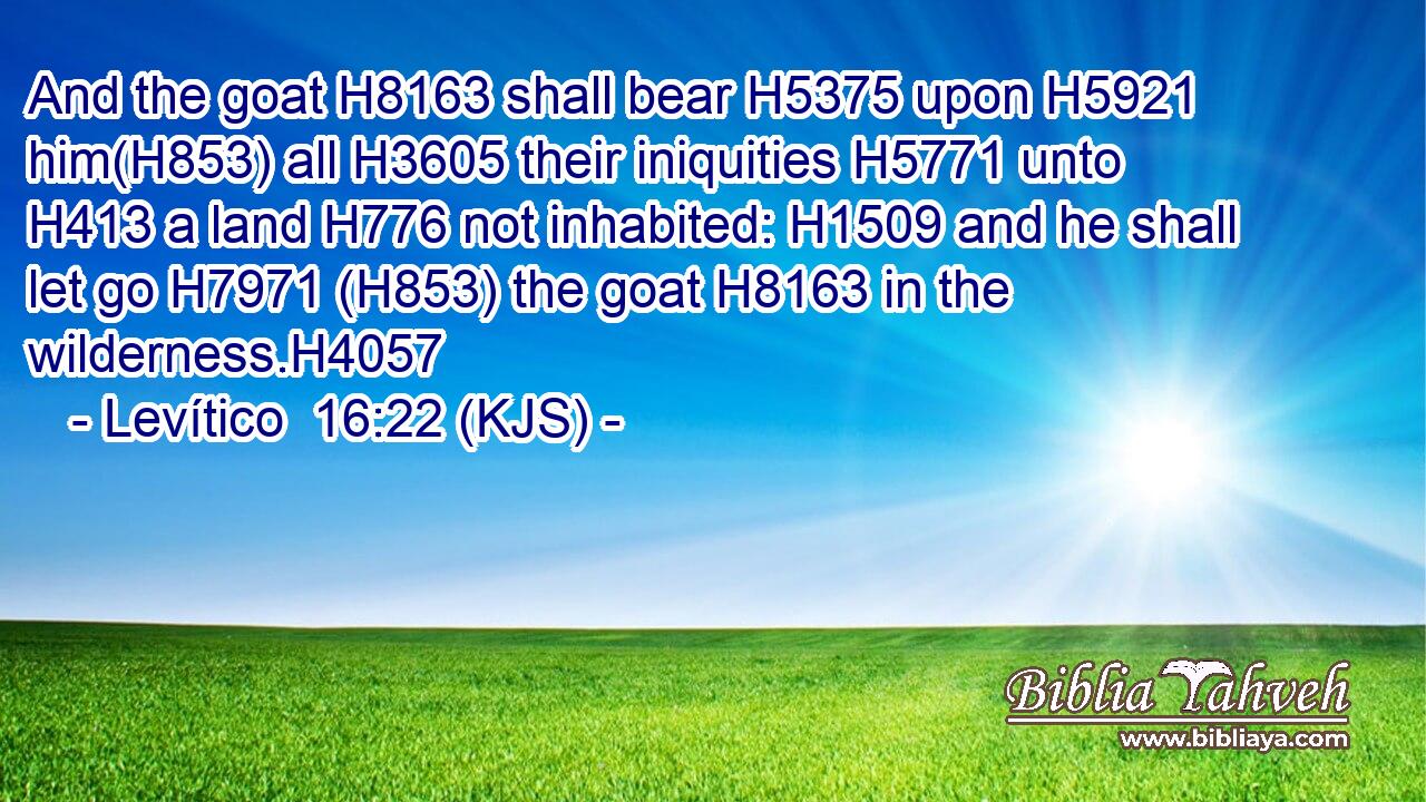 And the goat H8163 shall bear H5375 upon H5921 him(H853) all H3605 their iniquities H5771 unto H413 a land H776 not inhabited: H1509 and he shall let go H7971 (H853) the goat H8163 in the wilderness.H4057