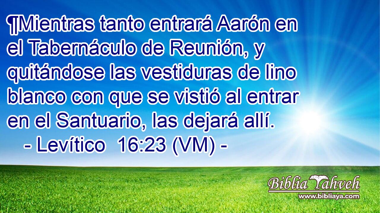  ¶Mientras tanto entrará Aarón en el Tabernáculo de Reunión, y quitándose las vestiduras de lino blanco con que se vistió al entrar en el Santuario, las dejará allí. 