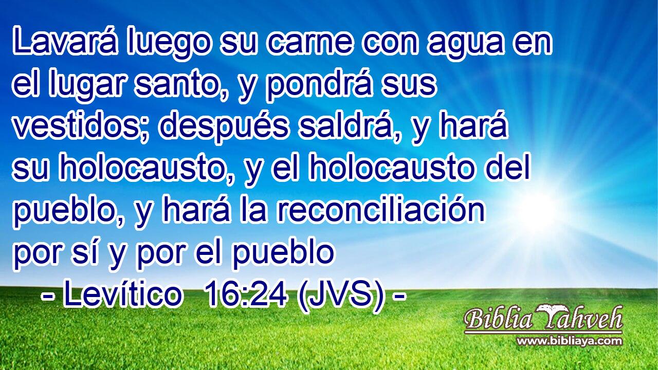 Lavará luego su carne con agua en el lugar santo, y pondrá sus vestidos; después saldrá, y hará su holocausto, y el holocausto del pueblo, y hará la reconciliación por sí y por el pueblo