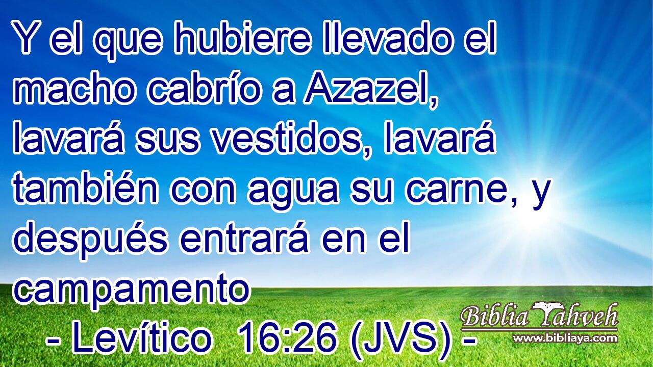 Y el que hubiere llevado el macho cabrío a Azazel, lavará sus vestidos, lavará también con agua su carne, y después entrará en el campamento
