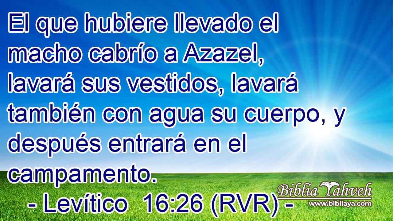 El que hubiere llevado el macho cabrío a Azazel, lavará sus vestidos, lavará también con agua su cuerpo, y después entrará en el campamento.