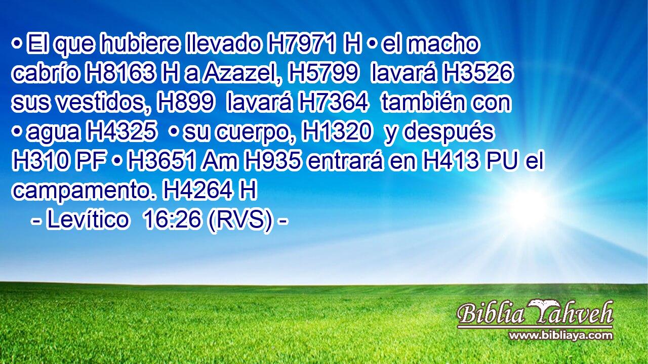 • El que hubiere llevado H7971 H • el macho cabrío H8163 H a Azazel, H5799  lavará H3526  sus vestidos, H899  lavará H7364  también con • agua H4325  • su cuerpo, H1320  y después H310 PF • H3651 Am H935 entrará en H413 PU el campamento. H4264 H 