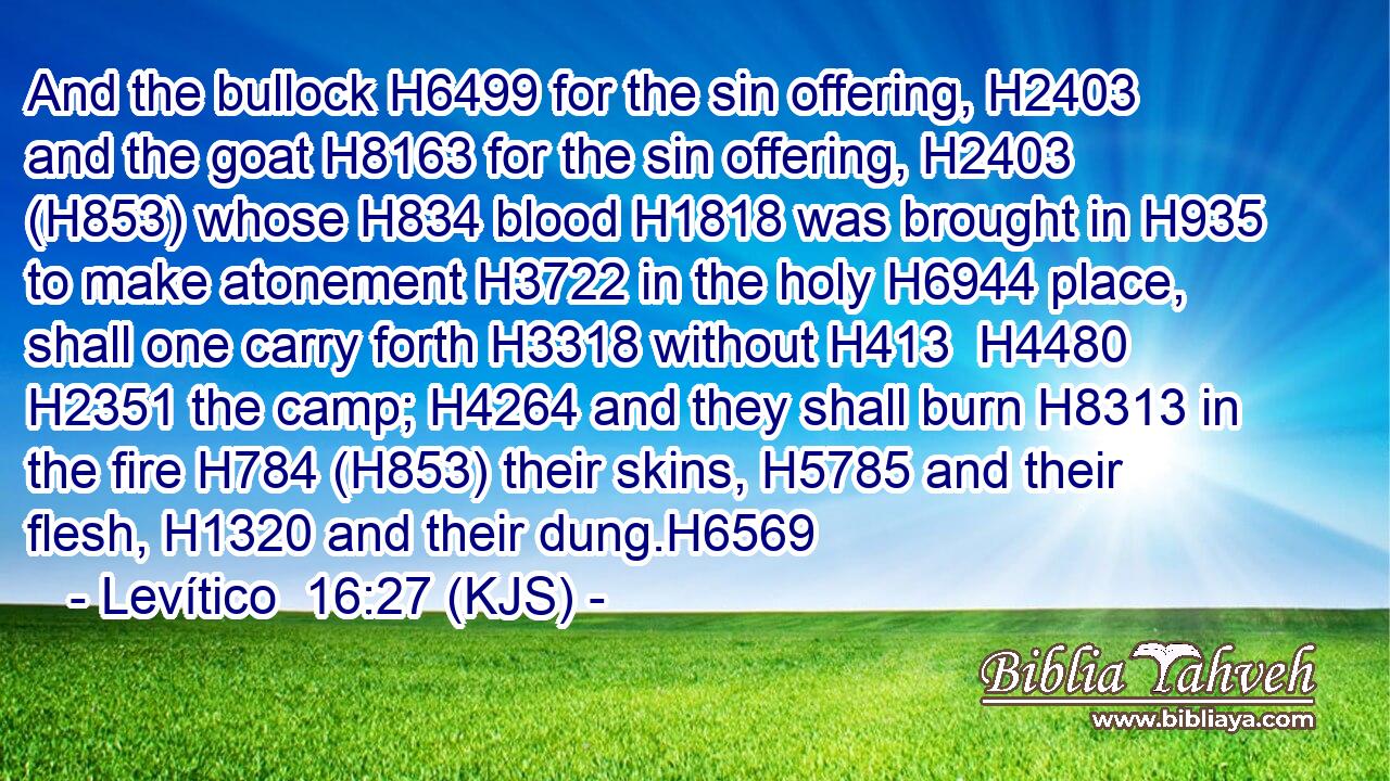 And the bullock H6499 for the sin offering, H2403 and the goat H8163 for the sin offering, H2403 (H853) whose H834 blood H1818 was brought in H935 to make atonement H3722 in the holy H6944 place, shall one carry forth H3318 without H413  H4480  H2351 the camp; H4264 and they shall burn H8313 in the fire H784 (H853) their skins, H5785 and their flesh, H1320 and their dung.H6569