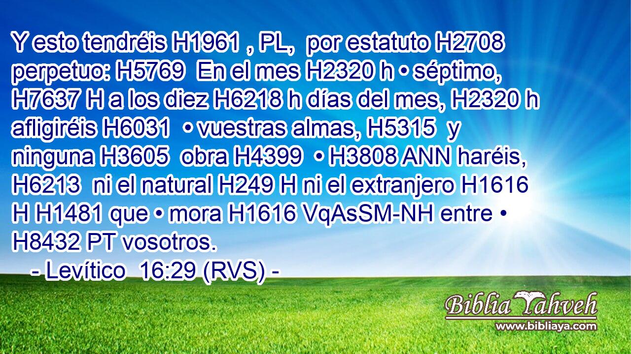 Y esto tendréis H1961 , PL,  por estatuto H2708  perpetuo: H5769  En el mes H2320 h • séptimo, H7637 H a los diez H6218 h días del mes, H2320 h afligiréis H6031  • vuestras almas, H5315  y ninguna H3605  obra H4399  • H3808 ANN haréis, H6213  ni el natural H249 H ni el extranjero H1616 H H1481 que • mora H1616 VqAsSM-NH entre • H8432 PT vosotros. 