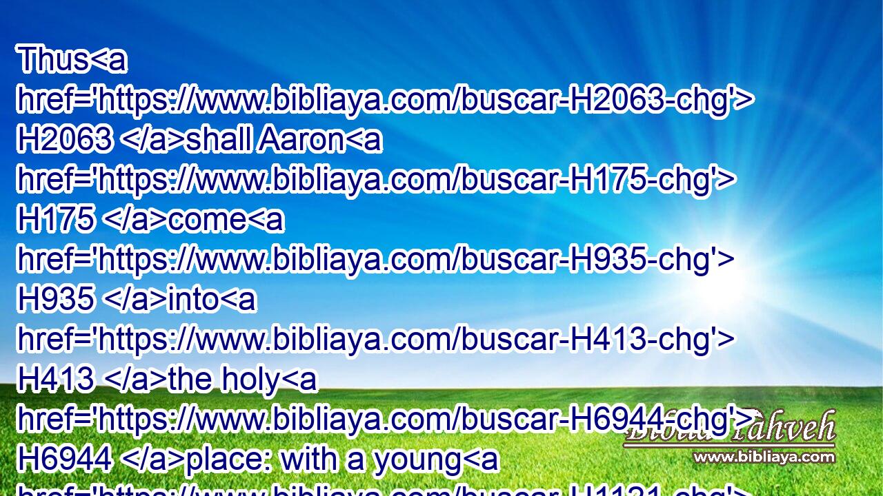 Thus H2063 shall Aaron H175 come H935 into H413 the holy H6944 place: with a young H1121  H1241 bullock H6499 for a sin offering, H2403 and a ram H352 for a burnt offering.H5930