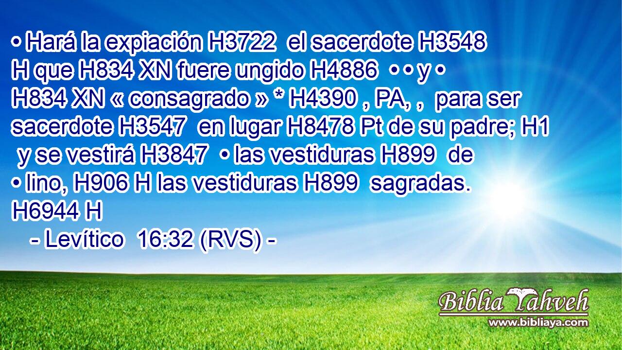 • Hará la expiación H3722  el sacerdote H3548 H que H834 XN fuere ungido H4886  • • y • H834 XN « consagrado » * H4390 , PA, ,  para ser sacerdote H3547  en lugar H8478 Pt de su padre; H1  y se vestirá H3847  • las vestiduras H899  de • lino, H906 H las vestiduras H899  sagradas. H6944 H 