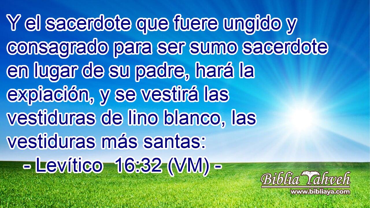  Y el sacerdote que fuere ungido y consagrado para ser sumo sacerdote en lugar de su padre, hará la expiación, y se vestirá las vestiduras de lino blanco, las vestiduras más santas: 