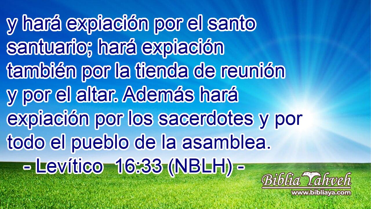  y hará expiación por el santo santuario; hará expiación también por la tienda de reunión y por el altar. Además hará expiación por los sacerdotes y por todo el pueblo de la asamblea. 