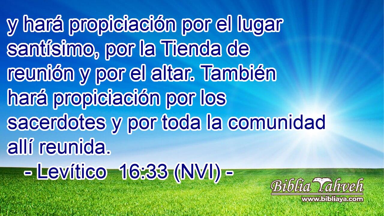  y hará propiciación por el lugar santísimo, por la Tienda de reunión y por el altar. También hará propiciación por los sacerdotes y por toda la comunidad allí reunida. 
