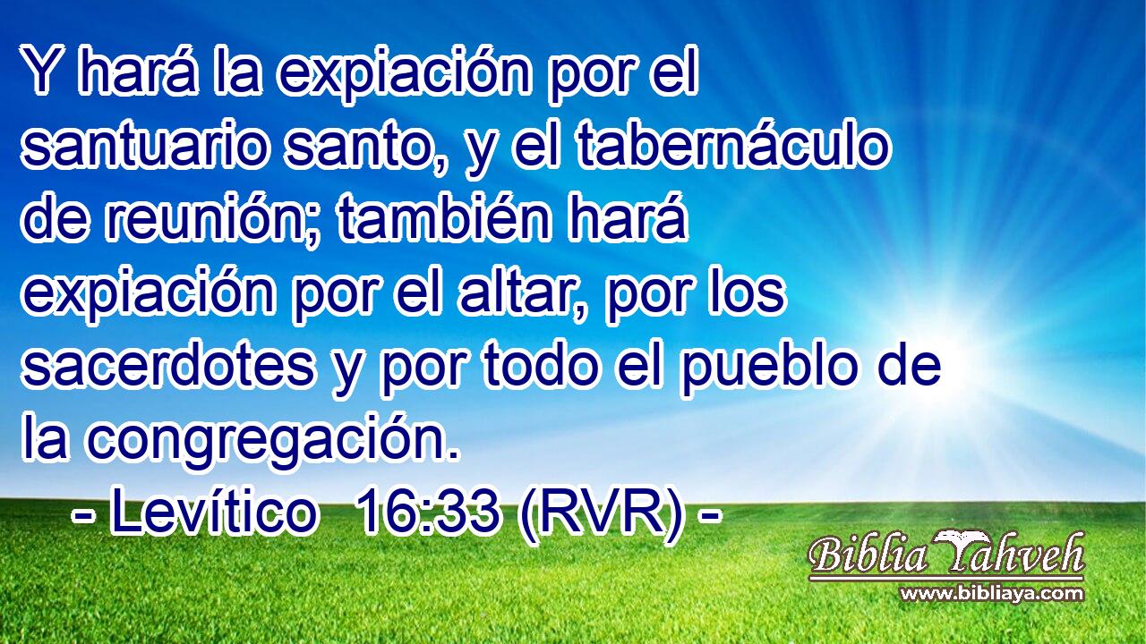 Y hará la expiación por el santuario santo, y el tabernáculo de reunión; también hará expiación por el altar, por los sacerdotes y por todo el pueblo de la congregación.