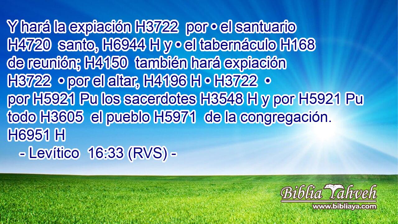 Y hará la expiación H3722  por • el santuario H4720  santo, H6944 H y • el tabernáculo H168  de reunión; H4150  también hará expiación H3722  • por el altar, H4196 H • H3722  • por H5921 Pu los sacerdotes H3548 H y por H5921 Pu todo H3605  el pueblo H5971  de la congregación. H6951 H 