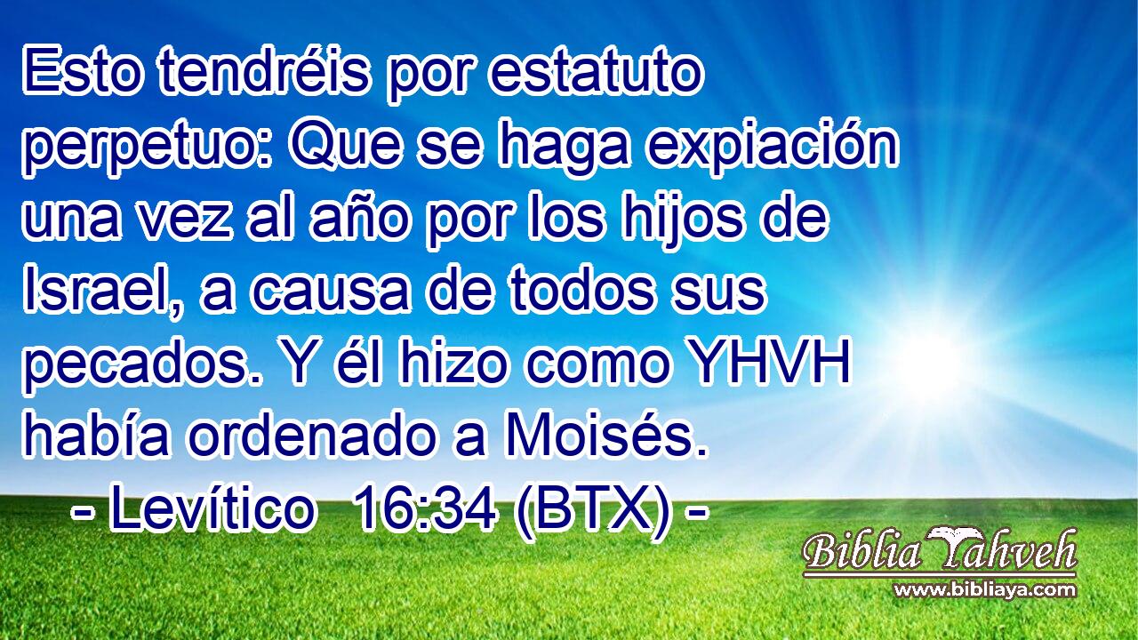 Esto tendréis por estatuto perpetuo: Que se haga expiación una vez al año por los hijos de Israel, a causa de todos sus pecados. Y él hizo como YHVH había ordenado a Moisés.