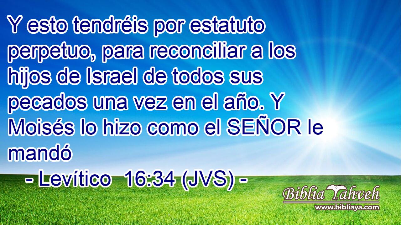 Y esto tendréis por estatuto perpetuo, para reconciliar a los hijos de Israel de todos sus pecados una vez en el año. Y Moisés lo hizo como el SEÑOR le mandó