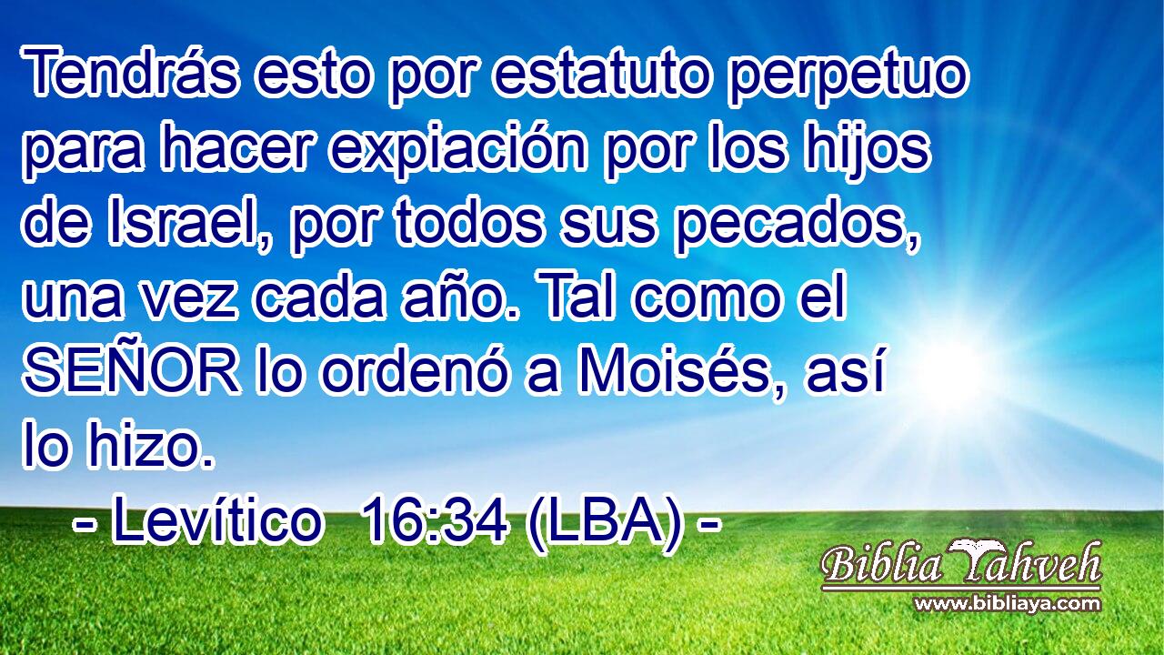 Tendrás esto por estatuto perpetuo para hacer expiación por los hijos de Israel, por todos sus pecados, una vez cada año. Tal como el SEÑOR lo ordenó a Moisés, así lo hizo.