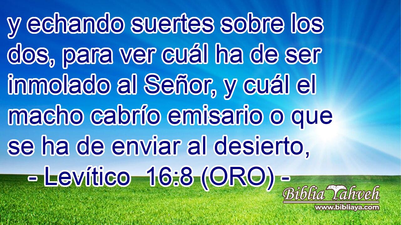  y echando suertes sobre los dos, para ver cuál ha de ser inmolado al Señor, y cuál el macho cabrío emisario o que se ha de enviar al desierto, 