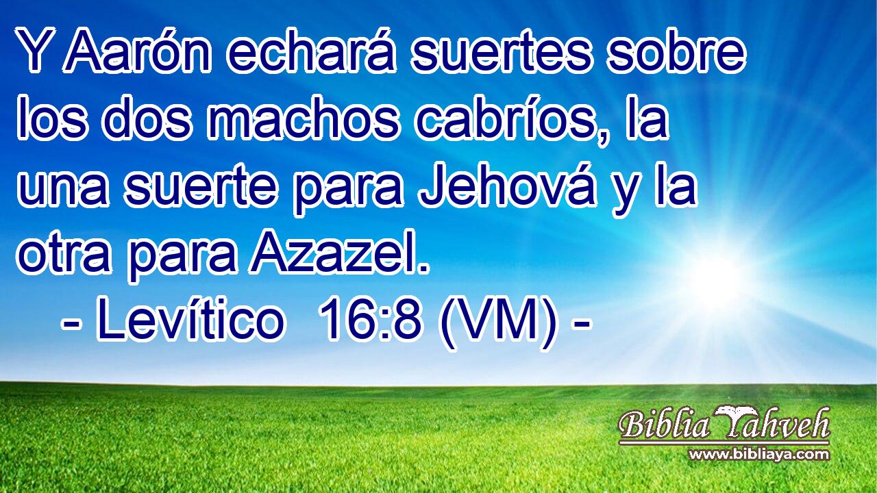  Y Aarón echará suertes sobre los dos machos cabríos, la una suerte para Jehová y la otra para Azazel. 