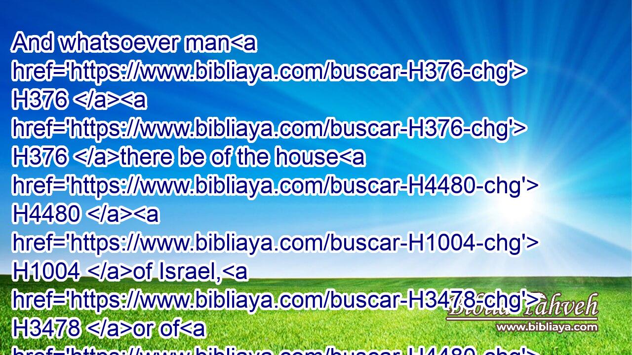 And whatsoever man H376  H376 there be of the house H4480  H1004 of Israel, H3478 or of H4480 the strangers H1616 that sojourn H1481 among H8432 you, that H834 eateth H398 any manner H3605 of blood; H1818 I will even set H5414 my face H6440 against that soul H5315 that eateth H398 (H853) blood, H1818 and will cut him off H3772 (H853) from among H4480  H7130 his people.H5971