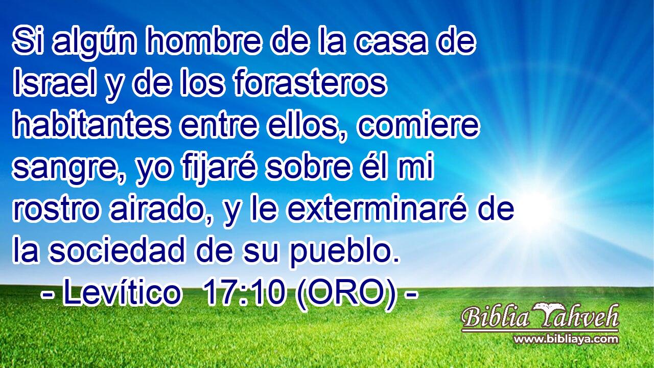 Si algún hombre de la casa de Israel y de los forasteros habitantes entre ellos, comiere sangre, yo fijaré sobre él mi rostro airado, y le exterminaré de la sociedad de su pueblo. 