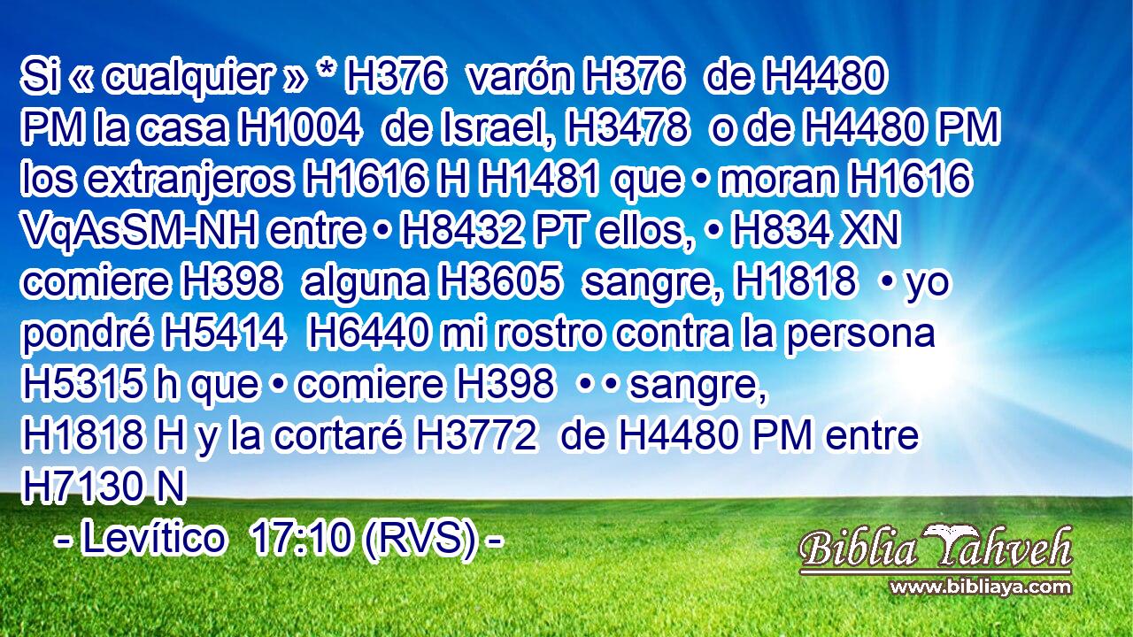 Si « cualquier » * H376  varón H376  de H4480 PM la casa H1004  de Israel, H3478  o de H4480 PM los extranjeros H1616 H H1481 que • moran H1616 VqAsSM-NH entre • H8432 PT ellos, • H834 XN comiere H398  alguna H3605  sangre, H1818  • yo pondré H5414  H6440 mi rostro contra la persona H5315 h que • comiere H398  • • sangre, H1818 H y la cortaré H3772  de H4480 PM entre H7130 N