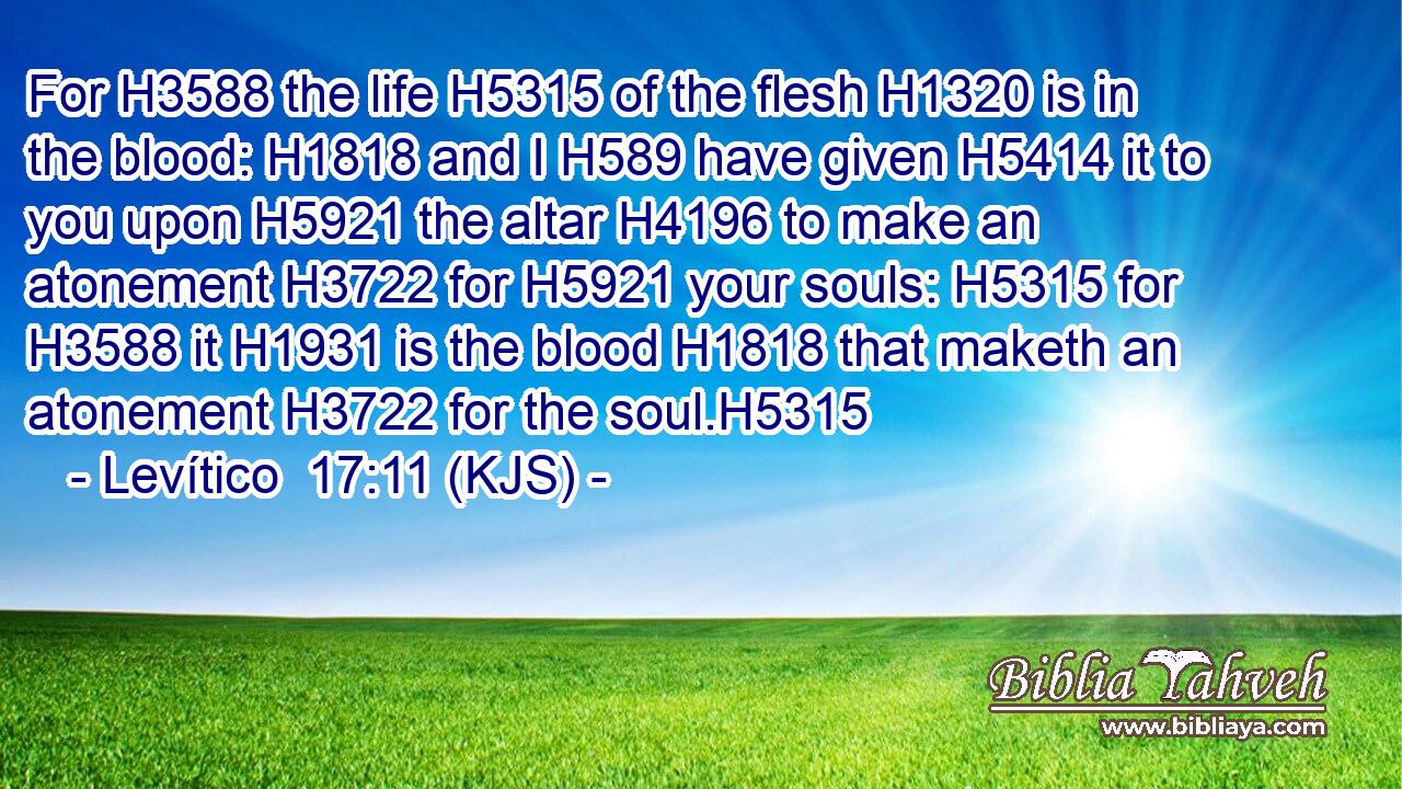 For H3588 the life H5315 of the flesh H1320 is in the blood: H1818 and I H589 have given H5414 it to you upon H5921 the altar H4196 to make an atonement H3722 for H5921 your souls: H5315 for H3588 it H1931 is the blood H1818 that maketh an atonement H3722 for the soul.H5315