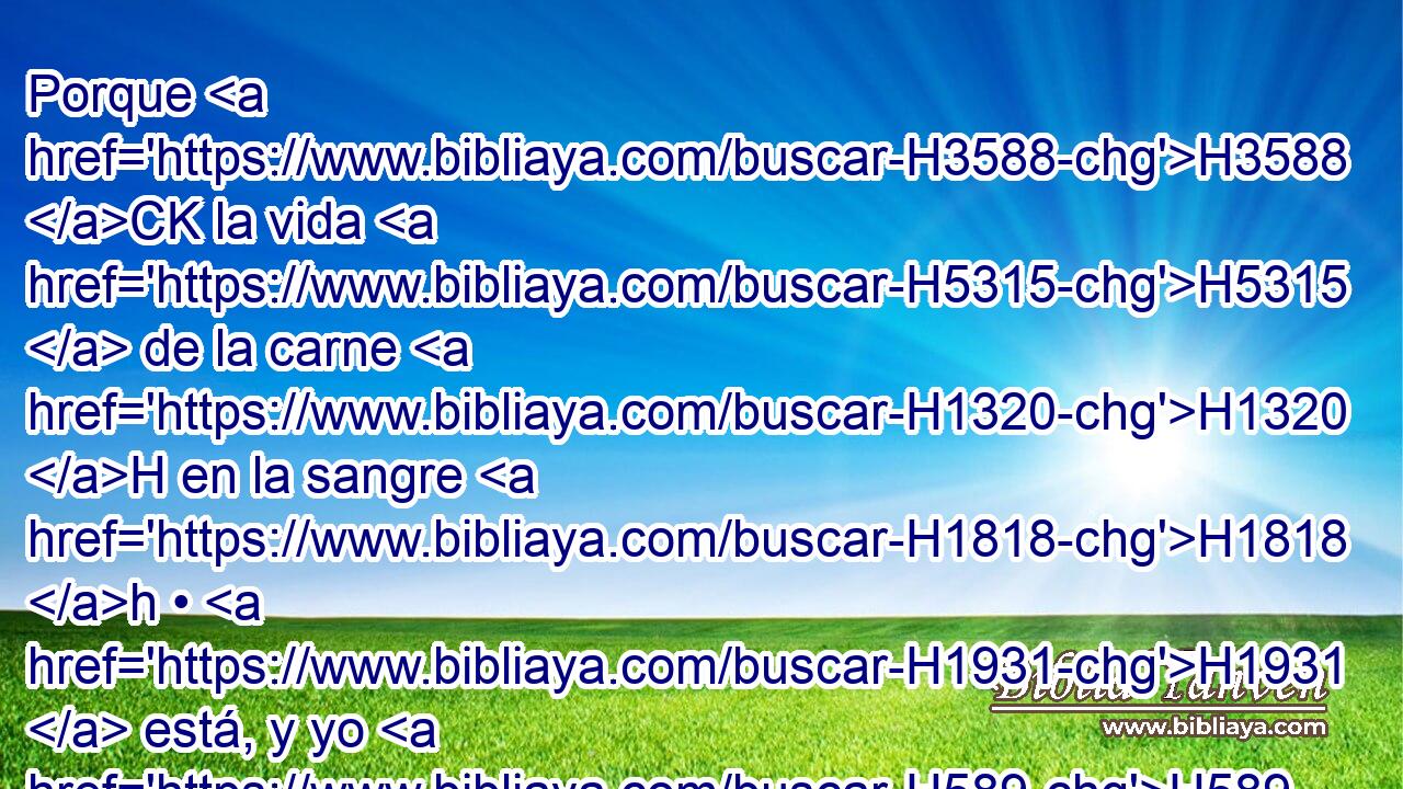 Porque H3588 CK la vida H5315  de la carne H1320 H en la sangre H1818 h • H1931  está, y yo H589  os la H1931  he dado H5414  para hacer expiación H3722  sobre H5921 Pu el altar H4196 H por H5921 Pu vuestras almas; H5315  y • H3588 CK la misma sangre H1818 H • H1931  hará expiación H3722  de la persona. H5315 h 