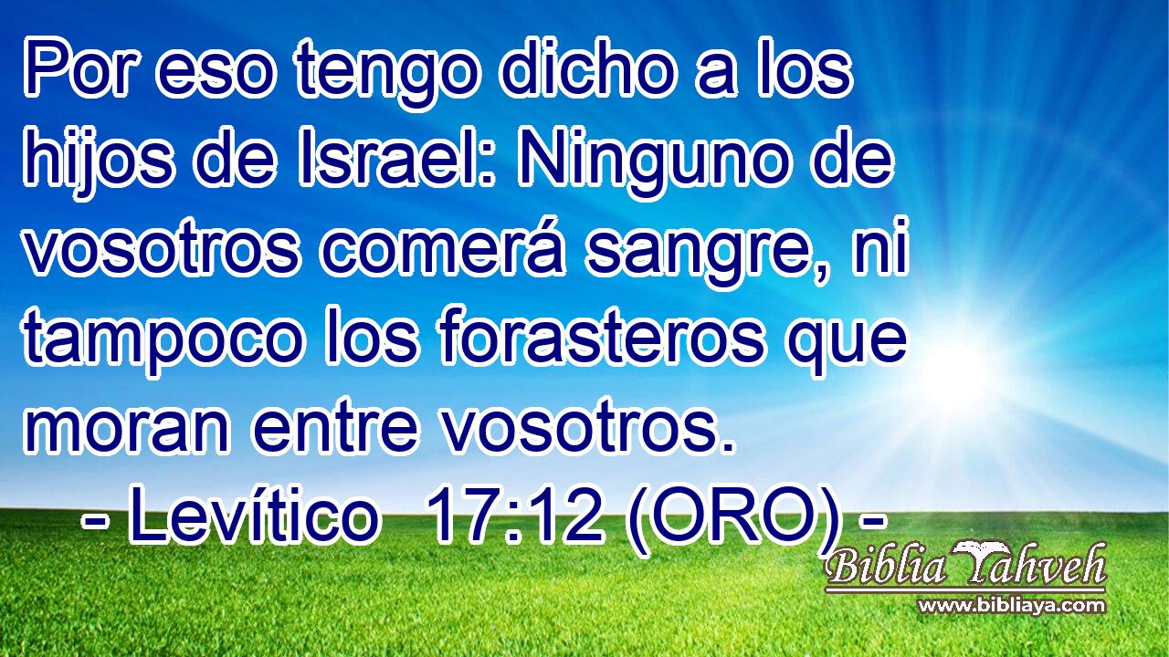 Por eso tengo dicho a los hijos de Israel: Ninguno de vosotros comerá sangre, ni tampoco los forasteros que moran entre vosotros. 