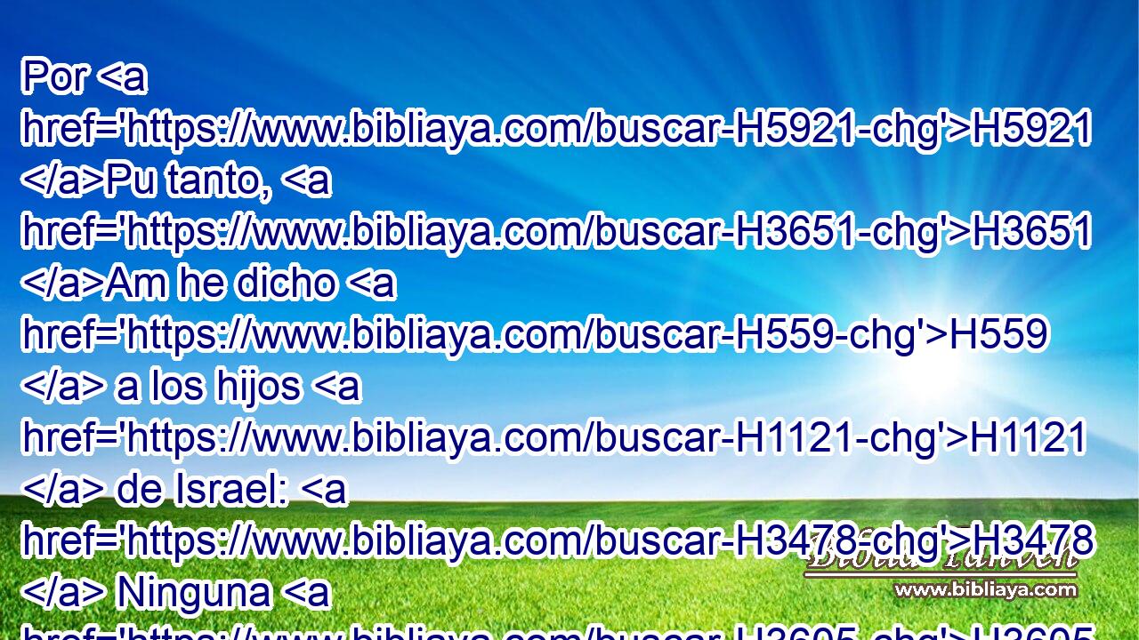 Por H5921 Pu tanto, H3651 Am he dicho H559  a los hijos H1121  de Israel: H3478  Ninguna H3605  persona H5315  de H4480 PM vosotros • H3808 ANN comerá H398  sangre, H1818  ni el extranjero H1616 H H1481 que • mora H1616 VqAsSM-NH entre • H8432 PT vosotros • H3808 ANN comerá H398  sangre. H1818  