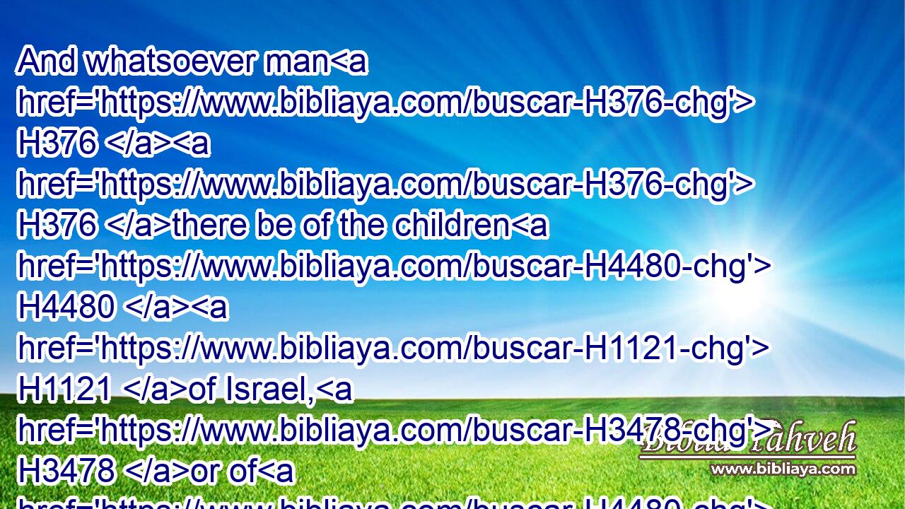 And whatsoever man H376  H376 there be of the children H4480  H1121 of Israel, H3478 or of H4480 the strangers H1616 that sojourn H1481 among H8432 you, which H834 hunteth H6679 and catcheth H6718 any beast H2416 or H176 fowl H5775 that H834 may be eaten; H398 he shall even pour out H8210 (H853) the blood H1818 thereof, and cover H3680 it with dust.H6083
